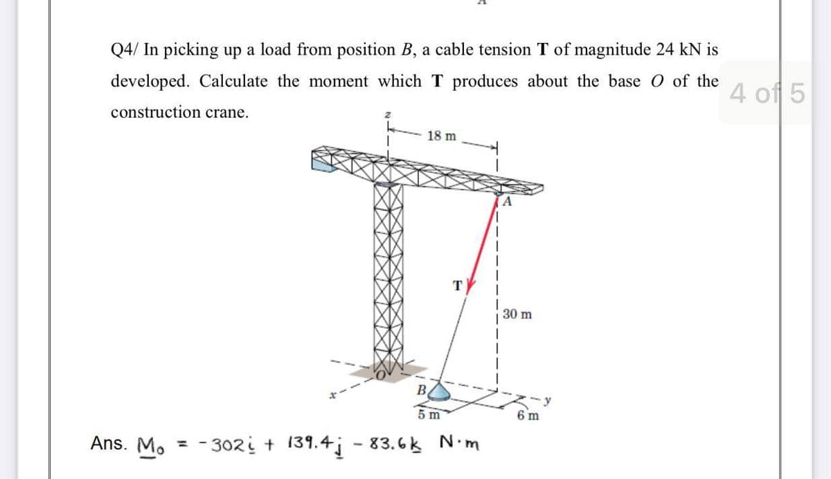 Q4/ In picking up a load from position B, a cable tension T of magnitude 24 kN is
developed. Calculate the moment which T produces about the base O of the
4 of 5
construction crane.
18 m
T
30 m
B.
5 m
6 m
Ans. Mo
= - 302i + 139.4; - 83.6k Nm

