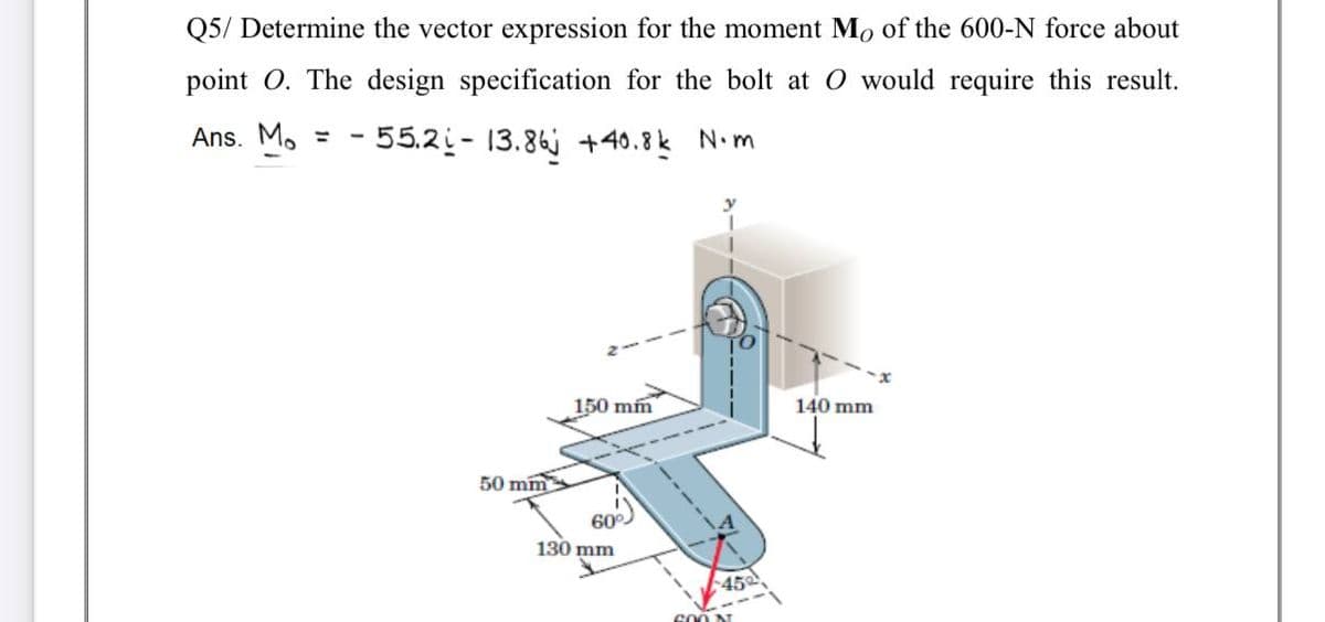 Q5/ Determine the vector expression for the moment Mo of the 600-N force about
point O. The design specification for the bolt at O would require this result.
Ans. Mo =
- 55.2i- 13.86 +40.8k N.m
150 mm
140 mm
50 mm
130 mm
45
