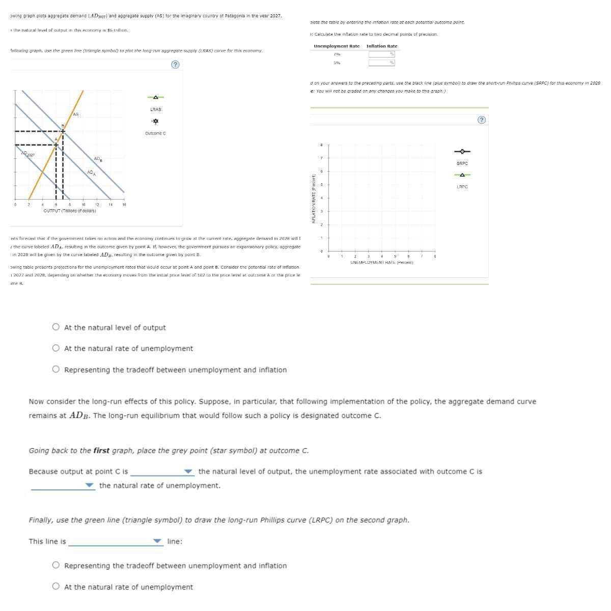 owing graph plots aggregate demand (ADyer) and aggregate supply (AS) for the imaginary country of Patagonia in the year 2027.
the natural level of output in this economy is $6 trillion.
plete the table by entering the inflation rate at each potential outcome point.
:: Calculate the inflation rate to two decimal points of precision.
following graph, use the green line (triangle symbol) to plot the long-run aggregate supply (LRAS) curve for this economy.
LRAS
AS
AD2027
AD
ADE
2
14
OUTPUT (Trillions of dollars)
Outcome C
ists forecast that if the government takes no action and the economy continues to grow at the current rate, aggregate demand in 2028 will b
the curve labeled ADA, resulting in the outcome given by point A. If, however, the government pursues an expansionary policy, aggregate
I in 2028 will be given by the curve labeled AD, resulting in the outcome given by point B.
owing table presents projections for the unemployment rates that would occur at point A and point B. Consider the potential rate of inflation
12027 and 2029, depending on whether the economy moves from the initial price level of 102 to the price level at outcome A or the price le
ime B.
At the natural level of output
At the natural rate of unemployment
Representing the tradeoff between unemployment and inflation
Unemployment Rate
Inflation Rate
1%
5%
d on your answers to the preceding parts, use the black line (plus symbol) to draw the short-run Phillips curve (SRPC) for this economy in 2028
e: You will not be graded on any changes you make to this graph.)
INFLATION RATE (Percent
7
0
0
1
2
3
4
8
7
8
UNEMPLOYMENT RATE (Percent)
SRPC
A
LRPC
Now consider the long-run effects of this policy. Suppose, in particular, that following implementation of the policy, the aggregate demand curve
remains at ADB. The long-run equilibrium that would follow such a policy is designated outcome C.
Going back to the first graph, place the grey point (star symbol) at outcome C.
Because output at point C is
the natural level of output, the unemployment rate associated with outcome C is
the natural rate of unemployment.
Finally, use the green line (triangle symbol) to draw the long-run Phillips curve (LRPC) on the second graph.
This line is
line:
Representing the tradeoff between unemployment and inflation
At the natural rate of unemployment