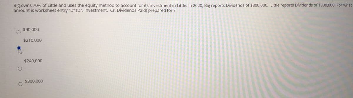 Big owns 70% of Little and uses the equity method to account for its investment in Little. In 2020, Big reports Dividends of $800,000. Little reports Dividends of $300,000. For what
amount is worksheet entry "D" (Dr. Investment. Cr. Dividends Paid) prepared for ?
$90,000
$210,000
$240,000
$300,000
