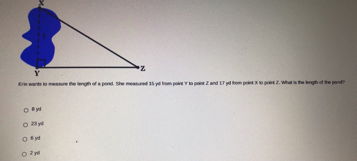 Erin wants to measure the length of a pond. She measured 15 yd from point Y to point Z and 17 yd from point X to point Z. What is the length of the pond?
O 8 yd
O 23 yd
O 6 yd
2 yd
