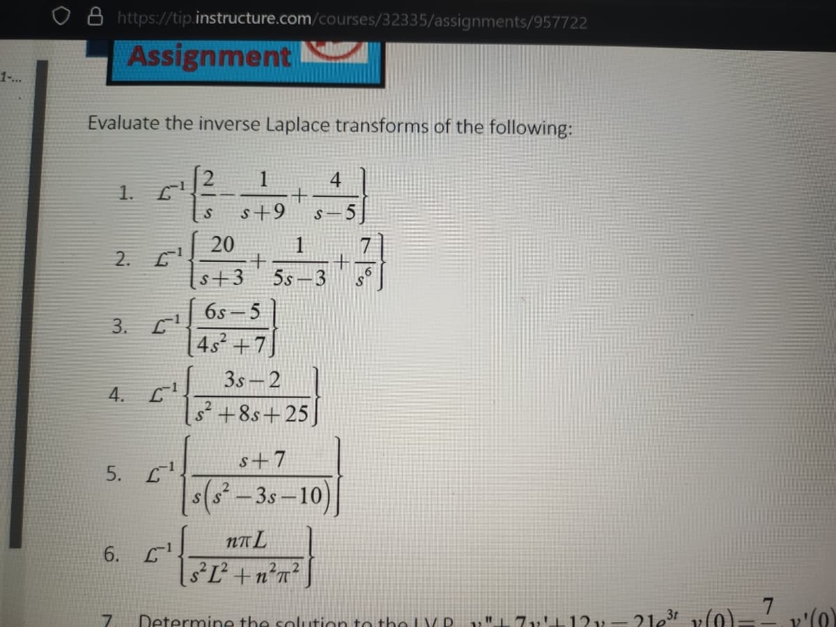 o 8 https://tip.instructure.com/courses/32335/assignments/957722
Assignment
1-...
Evaluate the inverse Laplace transforms of the following:
1
1.
s+9
20
2. L
s+3
5s -3
6s -5
3. C
[4s²+7]
3s - 2
4.
s +8s+25
s+7
5. L
s(s -3s-10)
NA L
6. L
sL +n?n?
7
Determine the solution to the LV D.
71'+12v= 2le3t
