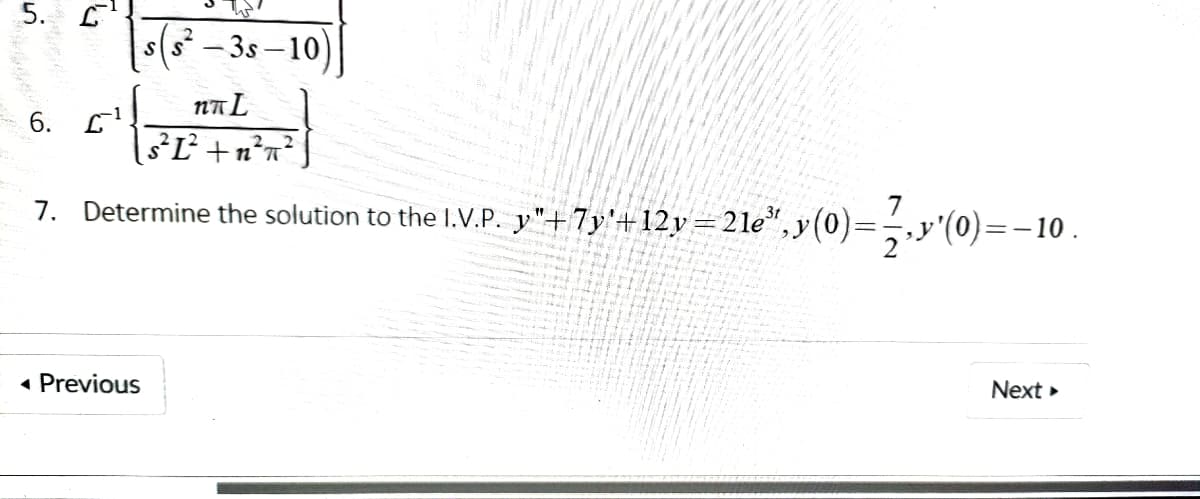 5. L
s(s - 3s – 10)
6. L'
I3³Ľ² +n²n?
7. Determine the solution to the I.V.P. y"+7y'+12y=21e",y(0)=-,y'(0)=-10.
7
« Previous
Next »
