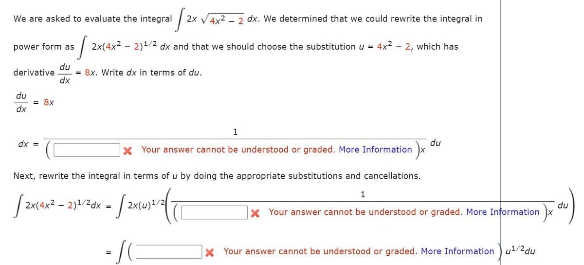 We are asked to evaluate the integral
2x V4x2
2 dx. We determined that we could rewrite the integral in
power form as
| 2x(4x2 – 2)1/2 dx and that we should choose the substitution u = 4x2 - 2, which has
du
= 8x. Write dx in terms of du.
dx
derivative
du
= 8x
dx
1
du
X Your answer cannot be understood or graded. More Information x
dx =
Next, rewrite the integral in terms of u by doing the appropriate substitutions and cancellations.
1
| 2x(4x2 - 2)1/2dx =
du
X Your answer cannot be understood or graded. More Information x
Your answer cannot be understood or graded. More Information u1/2du
