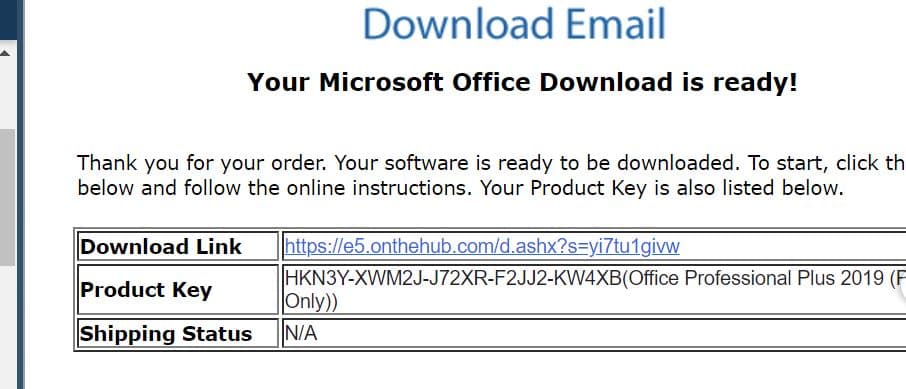 Download Email
Your Microsoft Office Download is ready!
Thank you for your order. Your software is ready to be downloaded. To start, click th
below and follow the online instructions. Your Product Key is also listed below.
Download Link
https://e5.onthehub.com/d.ashx?s=yi7tu1givw
HKN3Y-XWM2J-J72XR-F2JJ2-KW4XB(Office Professional Plus 2019 (F
Only))
Product Key
Shipping Status
N/A
