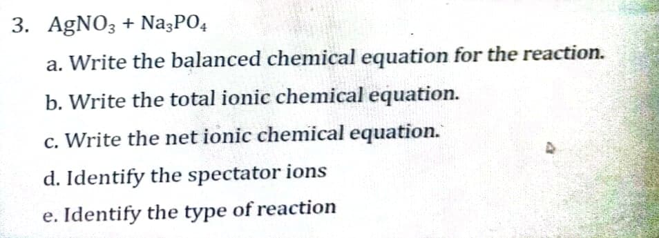 3. AGNO3 + Na3PO4
a. Write the balanced chemical equation for the reaction.
b. Write the total ionic chemical equation.
c. Write the net ionic chemical equation.
d. Identify the spectator ions
e. Identify the type of reaction

