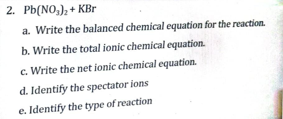 2. Pb(NO3)2+ KBr
a. Write the balanced chemical equation for the reaction.
b. Write the total ionic chemical equation.
c. Write the net ionic chemical equation.
d. Identify the spectator ions
e. Identify the type of reaction
