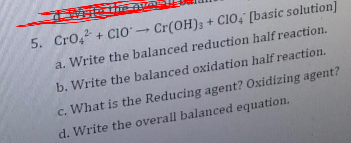 5. CrO42 + Clo Cr(OH)3 + C104 [basic solution]
a. Write the balanced reduction half reaction.
b. Write the balanced oxidation half reaction.
c. What is the Reducing agent? Oxidizing agent?
d. Write the overall balanced equation.
