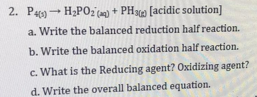 2. P4) H2P02 (aq) + PH3(2) [acidic solution]
a. Write the balanced reduction half reaction.
b. Write the balanced oxidation half reaction.
c. What is the Reducing agent? Oxidizing agent?
d. Write the overall balanced equation.
