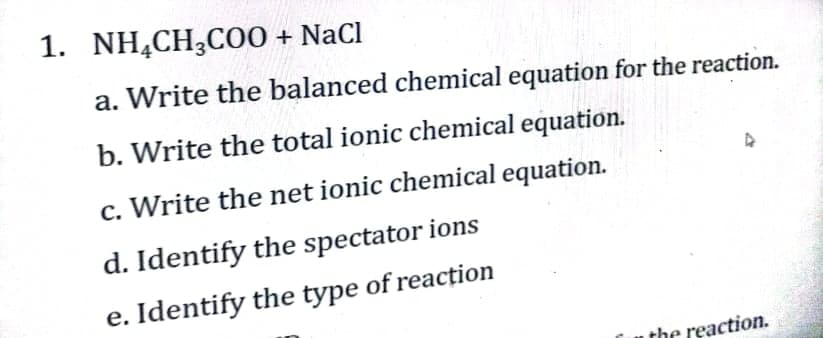 1. NH,CH,CO0 + NaCl
a. Write the balanced chemical equation for the reaction.
b. Write the total ionic chemical equation.
c. Write the net ionic chemical equation.
d. Identify the spectator ions
e. Identify the type of reaction
the reaction.
