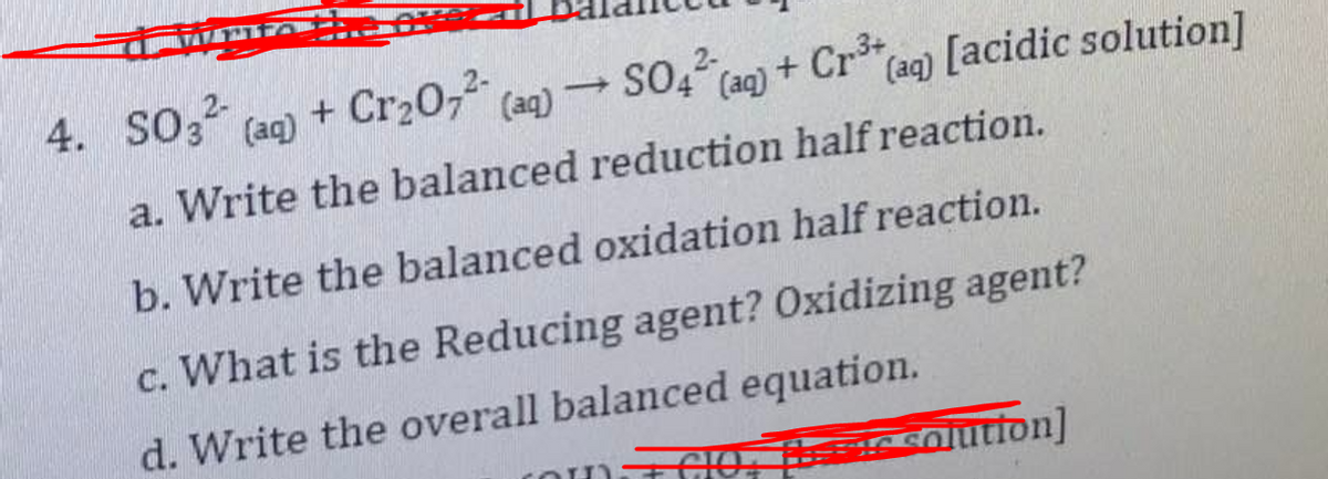 4. SO3 (ag) + Cr20, (aq)
SO4 (ag) + Cr
Caq) [acidic solution]
a. Write the balanced reduction half reaction.
b. Write the balanced oxidation half reaction.
c. What is the Reducing agent? Oxidizing agent?
d. Write the overall balanced equation.
(O TCO e solutton]
