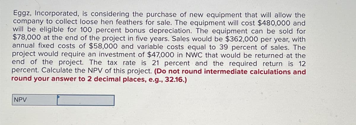 Eggz, Incorporated, is considering the purchase of new equipment that will allow the
company to collect loose hen feathers for sale. The equipment will cost $480,000 and
will be eligible for 100 percent bonus depreciation. The equipment can be sold for
$78,000 at the end of the project in five years. Sales would be $362,000 per year, with
annual fixed costs of $58,000 and variable costs equal to 39 percent of sales. The
project would require an investment of $47,000 in NWC that would be returned at the
end of the project. The tax rate is 21 percent and the required return is 12
percent. Calculate the NPV of this project. (Do not round intermediate calculations and
round your answer to 2 decimal places, e.g., 32.16.)
NPV