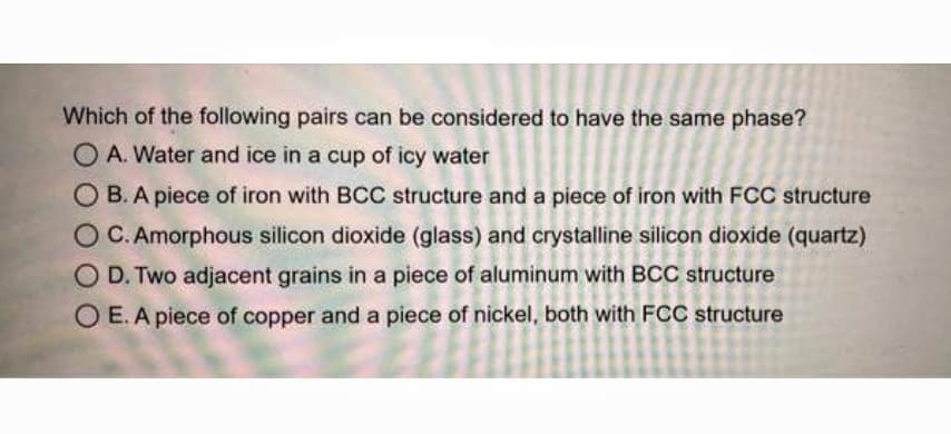 Which of the following pairs can be considered to have the same phase?
O A. Water and ice in a cup of icy water
O B.A piece of iron with BCC structure and a piece of iron with FCC structure
OC. Amorphous silicon dioxide (glass) and crystalline silicon dioxide (quartz)
O D. Two adjacent grains in a piece of aluminum with BCC structure
O E.A piece of copper and a piece of nickel, both with FCC structure
