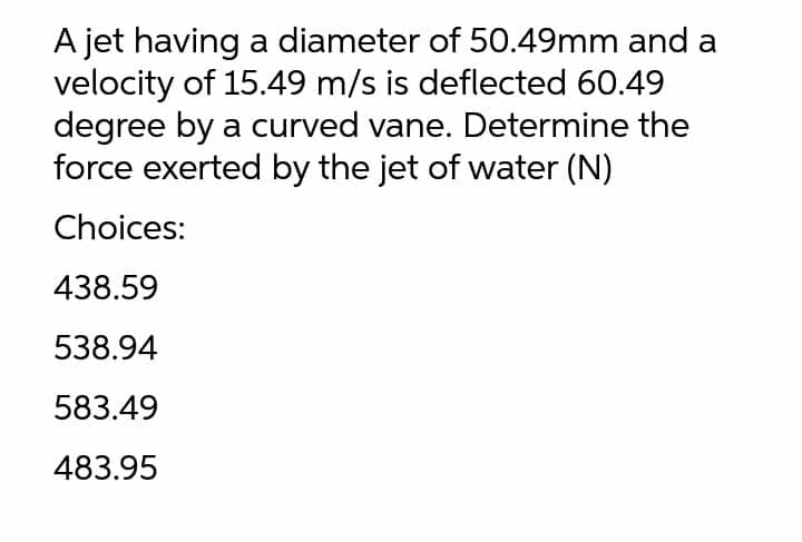 A jet having a diameter of 50.49mm and a
velocity of 15.49 m/s is deflected 60.49
degree by a curved vane. Determine the
force exerted by the jet of water (N)
Choices:
438.59
538.94
583.49
483.95
