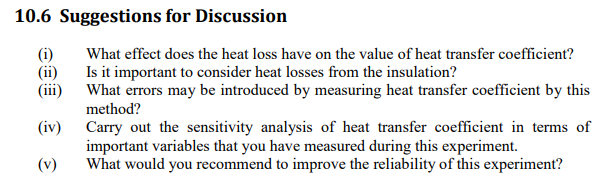 10.6 Suggestions for Discussion
(i)
Is it important to consider heat losses from the insulation?
(ii)
(iii)
What errors may be introduced by measuring heat transfer coefficient by this
What effect does the heat loss have on the value of heat transfer coefficient?
method?
Carry out the sensitivity analysis of heat transfer coefficient in terms of
important variables that you have measured during this experiment.
What would you recommend to improve the reliability of this experiment?
(iv)
(v)
