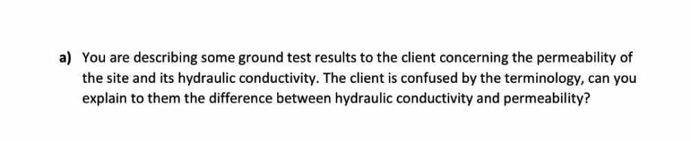 a) You are describing some ground test results to the client concerning the permeability of
the site and its hydraulic conductivity. The client is confused by the terminology, can you
explain to them the difference between hydraulic conductivity and permeability?
