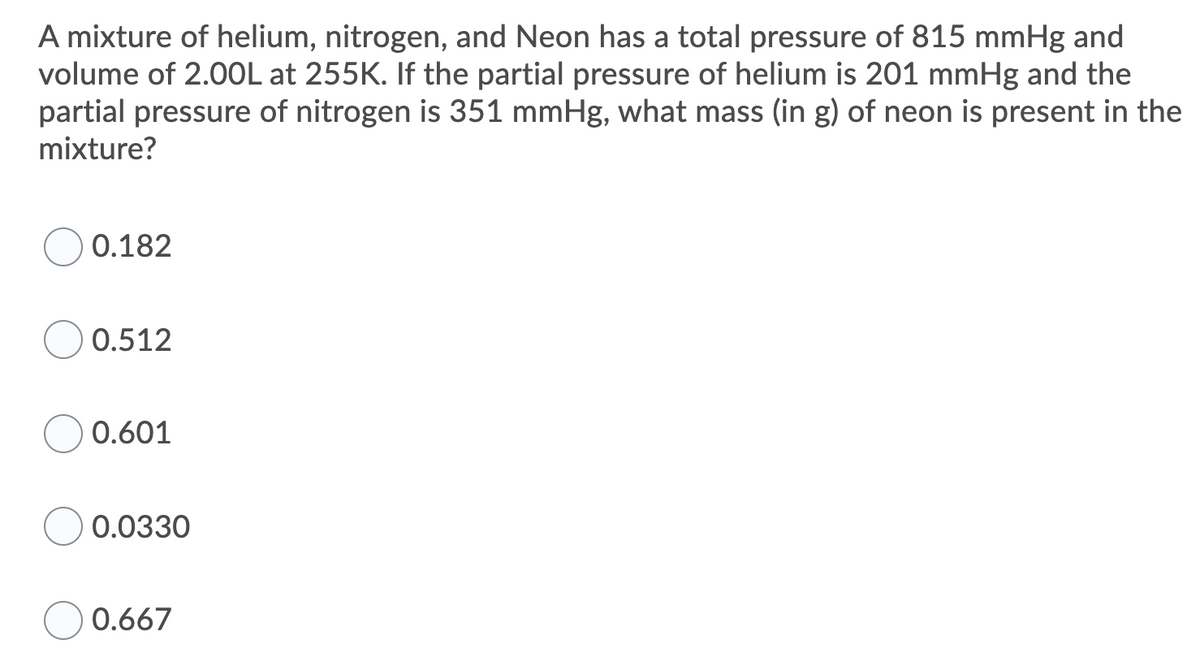 A mixture of helium, nitrogen, and Neon has a total pressure of 815 mmHg and
volume of 2.0OL at 255K. If the partial pressure of helium is 201 mmHg and the
partial pressure of nitrogen is 351 mmHg, what mass (in g) of neon is present in the
mixture?
0.182
0.512
0.601
0.0330
0.667
