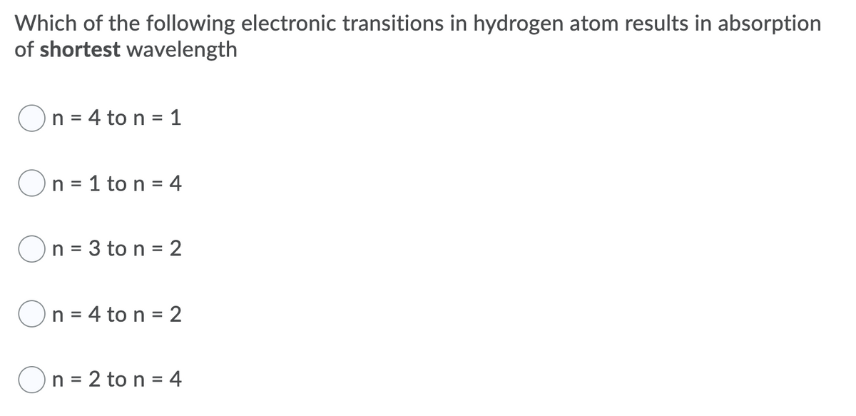 Which of the following electronic transitions in hydrogen atom results in absorption
of shortest wavelength
n = 4 to n = 1
n = 1 to n = 4
On = 3 to n = 2
n = 4 to n = 2
On = 2 to n = 4
