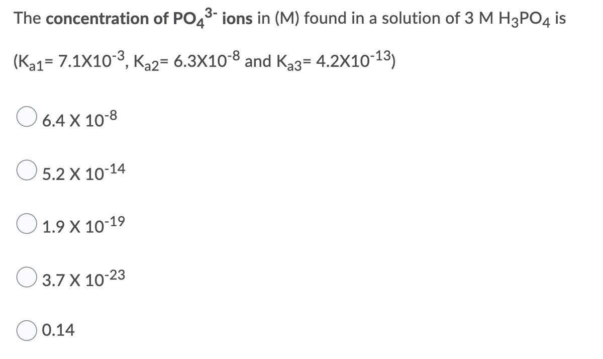 The concentration of PO43- ions in (M) found in a solution of 3 M H3PO4 is
(Ka1= 7.1X103, Ka2= 6.3X10-8 and Ka3= 4.2X1013)
%3D
O 6.4 X 10-8
O 5.2 X 10-14
O 1.9 X 10-19
3.7 X 10-23
0.14
