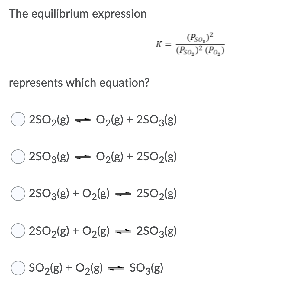 The equilibrium expression
(Pso,)?
(Pso,)² (Po,)
K =
represents which equation?
O 2502(g)
2SO2(g)
- O2(g) + 2SO3(g)
2SO3(g)
O2(8) + 2SO2(g)
2S03(g) + O2(g)
2SO2(g)
2SO2(g) + O2(g)
- 2S03(g)
SO2(g) + O2(g) -
SO3(g)
