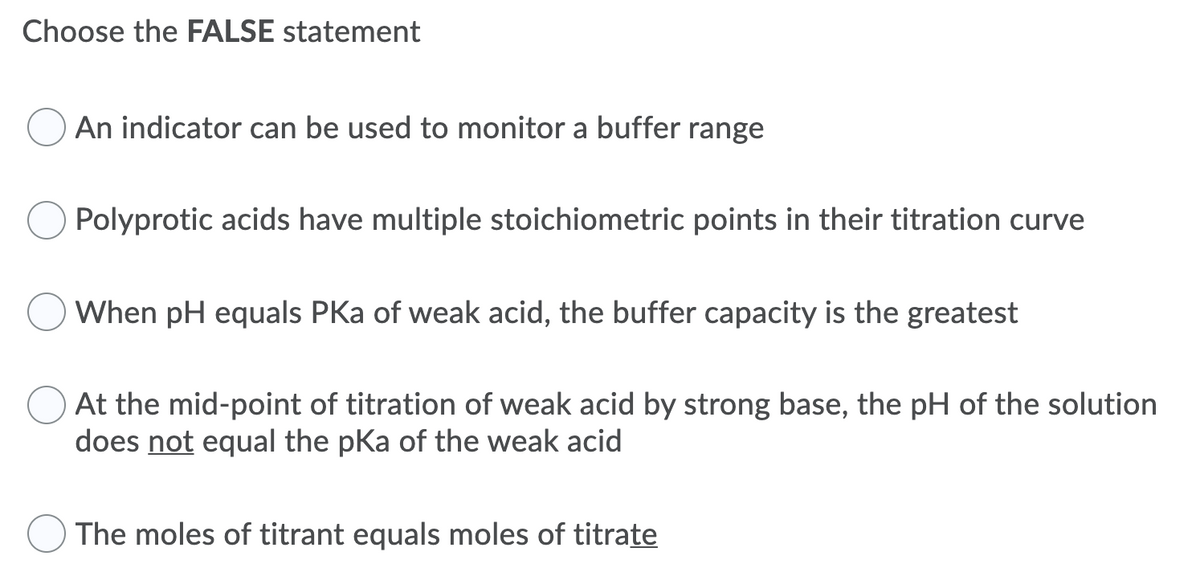 Choose the FALSE statement
An indicator can be used to monitor a buffer range
Polyprotic acids have multiple stoichiometric points in their titration curve
When pH equals PKa of weak acid, the buffer capacity is the greatest
At the mid-point of titration of weak acid by strong base, the pH of the solution
does not equal the pKa of the weak acid
The moles of titrant equals moles of titrate
