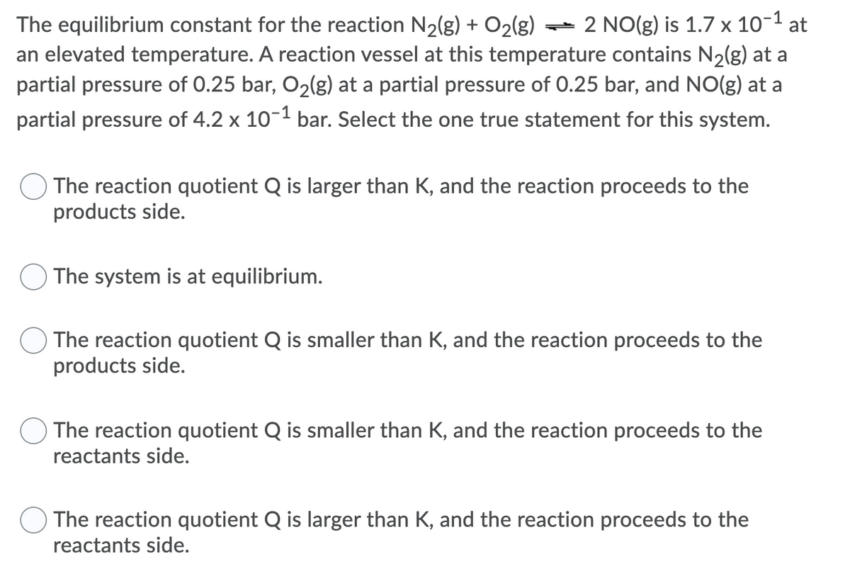 ) = 2 NO(g) is 1.7 x 10-1 at
The equilibrium constant for the reaction N2(g) + O2(g)
an elevated temperature. A reaction vessel at this temperature contains N2(g) at a
partial pressure of 0.25 bar, O2lg) at a partial pressure of 0.25 bar, and NO(g) at a
partial pressure of 4.2 x 10-1 bar. Select the one true statement for this system.
The reaction quotient Q is larger than K, and the reaction proceeds to the
products side.
The system is at equilibrium.
O The reaction quotient Q is smaller than K, and the reaction proceeds to the
products side.
The reaction quotient Q is smaller than K, and the reaction proceeds to the
reactants side.
The reaction quotient Q is larger than K, and the reaction proceeds to the
reactants side.
