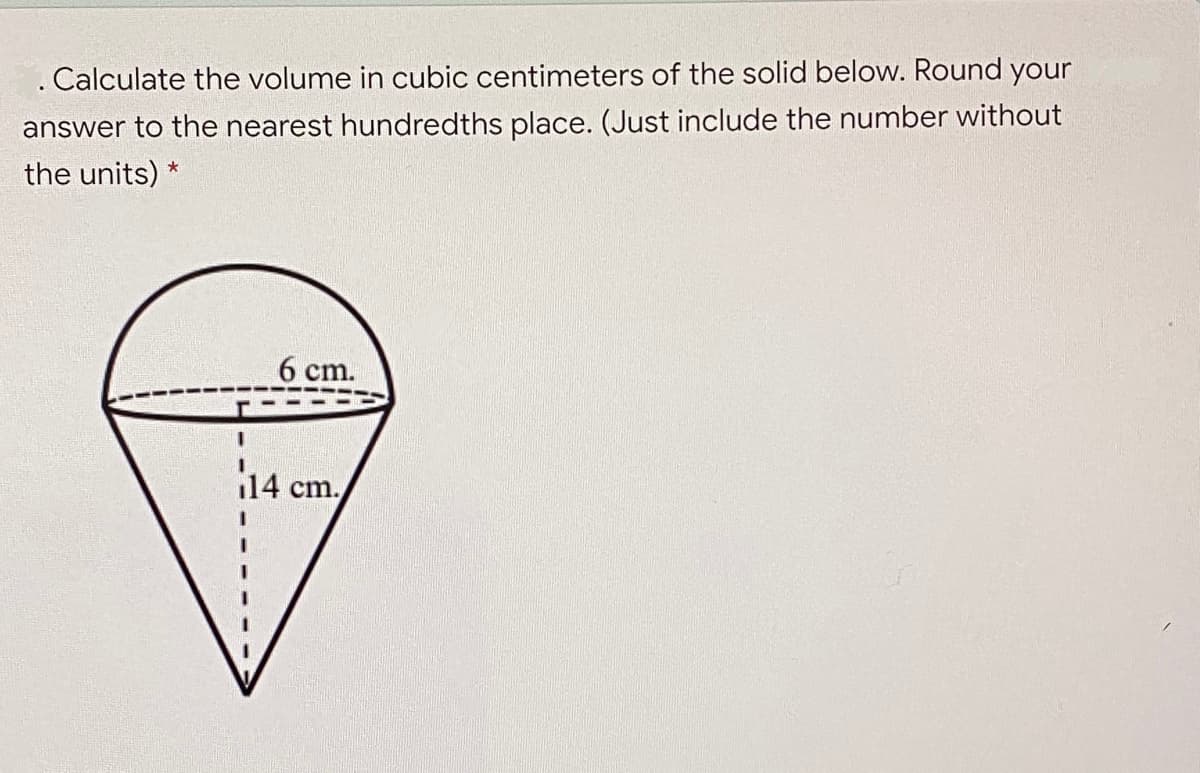 . Calculate the volume in cubic centimeters of the solid below. Round your
answer to the nearest hundredths place. (Just include the number without
the units) *
6 cm.
14 cm.
