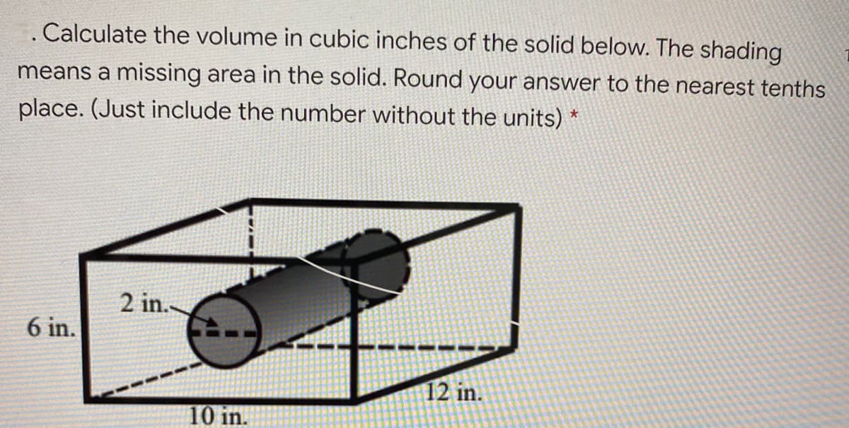 Calculate the volume in cubic inches of the solid below. The shading
means a missing area in the solid. Round your answer to the nearest tenths
place. (Just include the number without the units) *
2 in.
6 in.
12 in.
10 in.
