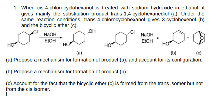 1. When cis-4-chlorocyclohexanol is treated with sodium hydroxide in ethanol, it
gives mainly the substitution product trans-1,4-cyclohexanediol (a). Under the
same reaction conditions, trans-4-chlorocyclohexanol gives 3-cyclohexenol (b)
and the bicyclic ether (c).
OH
CI
NaOH
ELOH
NaOH
EIOH
HO
HO
HO
HO
(a)
(b)
(c)
(a) Propose a mechanism for formation of product (a), and account for its configuration.
(b) Propose a mechanism for formation of product (b).
(c) Account for the fact that the bicyclic ether (c) is formed from the trans isomer but not
from the cis isomer.
