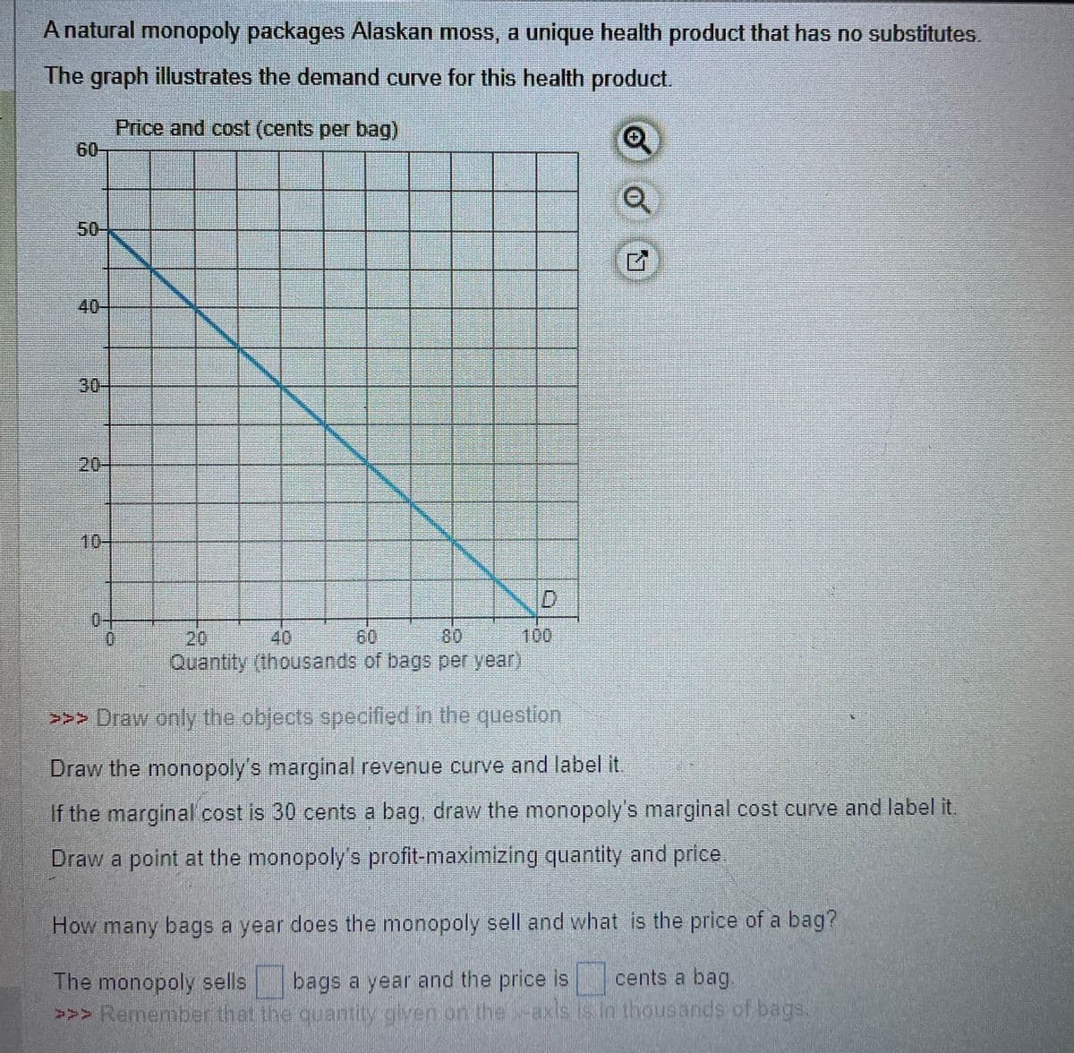 A natural monopoly packages Alaskan moss, a unique health product that has no substitutes.
The graph illustrates the demand curve for this health product.
Price and cost (cents per bag)
Q
Q
50-
D
7
Quantity (thousands of bags per year)
>>> Draw only the objects specified in the question
Draw the monopoly's marginal revenue curve and label it.
If the marginal cost is 30 cents a bag, draw the monopoly's marginal cost curve and label it.
Draw a point at the monopoly's profit-maximizing quantity and price
How many bags a year does the monopoly sell and what is the price of a bag?
The monopoly sells bags a year and the price is
cents a bag.
>>> Remember that the quantity given on the axis is in thousands of bags.