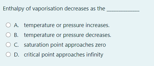 Enthalpy of vaporisation decreases as the
A. temperature or pressure increases.
B. temperature or pressure decreases.
O C. saturation point approaches zero
O D. critical point approaches infinity
