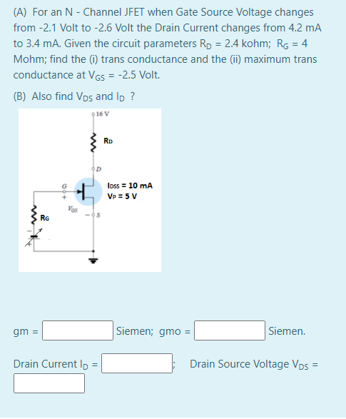 (A) For an N - Channel JFET when Gate Source Voltage changes
from -2.1 Volt to -2.6 Volt the Drain Current changes from 4.2 mA
to 3.4 mA. Given the circuit parameters Rp = 2.4 kohm; Rg = 4
Mohm; find the (i) trans conductance and the (i) maximum trans
conductance at VGS = -2.5 Volt.
(B) Also find Vos and Ip ?
916 V
RD
Ioss = 10 mA
Vp = 5 V
Vos
RG
gm =
Siemen; gmo =
Siemen.
Drain Current Ip =
Drain Source Voltage Vps =
%3D
