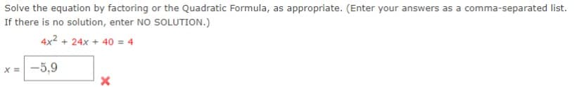 Solve the equation by factoring or the Quadratic Formula, as appropriate. (Enter your answers as a comma-separated list.
If there is no solution, enter NO SOLUTION.)
4x² + 24x + 40 = 4
x = -5,9
X