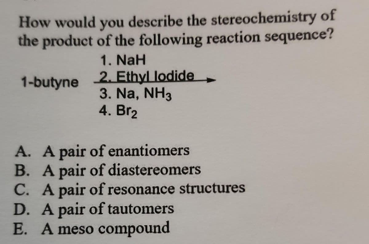 How would you describe the stereochemistry of
the product of the following reaction sequence?
1. NaH
2. Ethyl lodide
3. Na, NH3
4. Br₂
1-butyne
A. A pair of enantiomers
B. A pair of diastereomers
C. A pair of resonance structures
D. A pair of tautomers
E. A meso compound