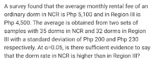 A survey found that the average monthly rental fee of an
ordinary dorm in NCR is Php 5,100 and in Region IIl is
Php 4,500. The average is obtained from two sets of
samples with 35 dorms in NCR and 32 dorms in Region
II with a standard deviation of Php 200 and Php 230
respectively. At a=0.05, is there sufficient evidence to say
that the dorm rate in NCR is higher than in Region II?
