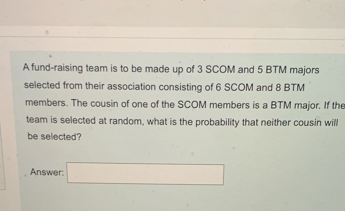 A fund-raising team is to be made up of 3 SCOM and 5 BTM majors
selected from their association consisting of 6 SCOM and 8 BTM
members. The cousin of one of the SCOM members is a BTM major. If the
team is selected at random, what is the probability that neither cousin will
be selected?
Answer:
