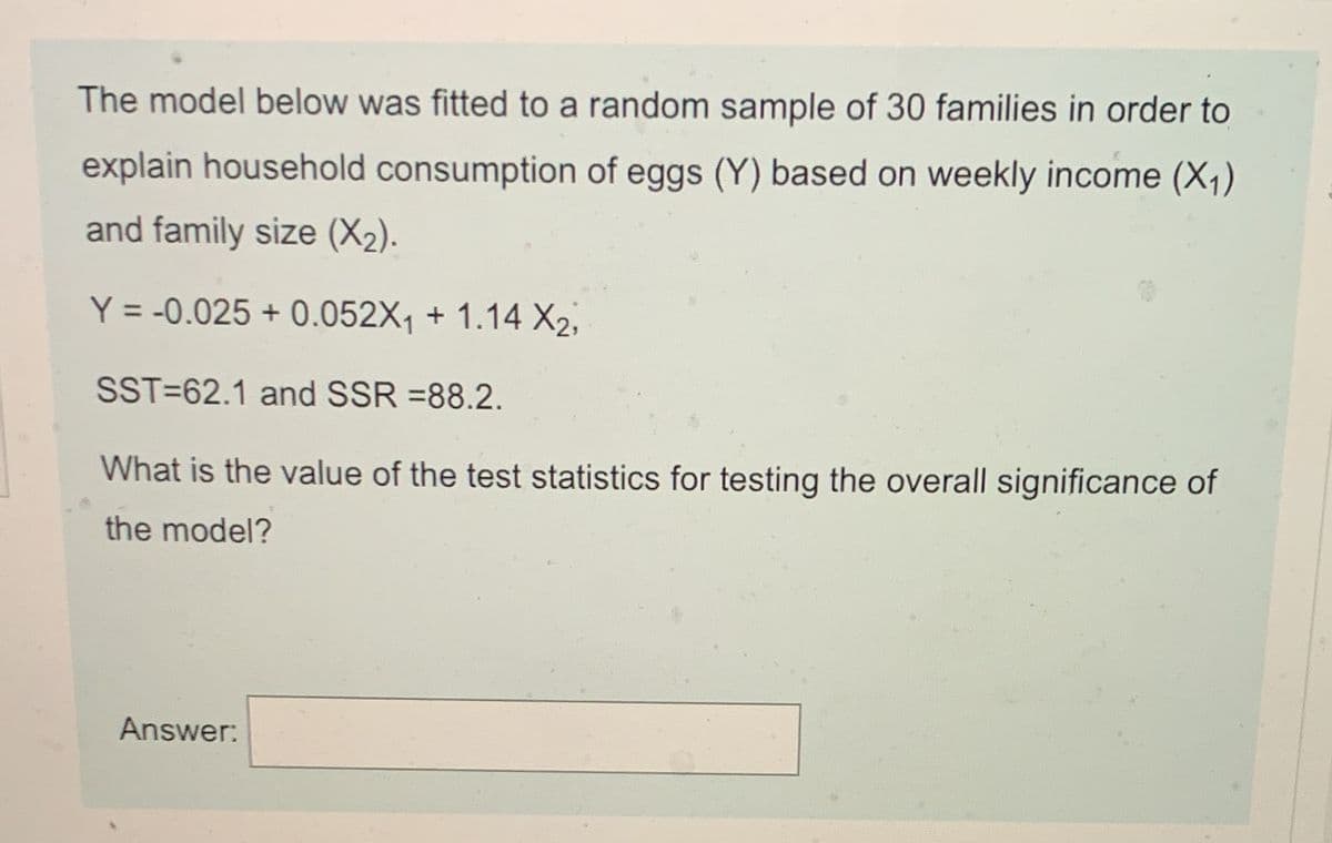 The model below was fitted to a random sample of 30 families in order to
explain household consumption of eggs (Y) based on weekly income (X1)
and family size (X2).
Y = -0.025 + 0.052X1 + 1.14 X2,
SST=62.1 and SSR =88.2.
What is the value of the test statistics for testing the overall significance of
the model?
Answer:
