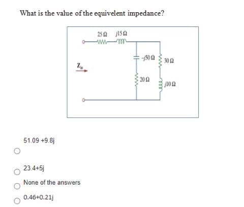 What is the value of the equivelent impedance?
25 A jISa
-w m
20
51.09 +9.8j
23.4+5j
None of the answers
0.46+0.21)
eee
