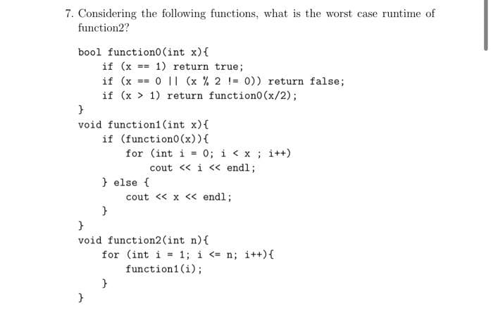 7. Considering the following functions, what is the worst case runtime of
function2?
bool function0 (int x) {
if (x == 1) return true;
if (x == 011 (x % 2 = 0)) return false;
if (x > 1) return function0 (x/2);
}
void function1(int x){
if (function0 (x)) {
for (int i =
}
} else {
}
}
void
0; i < x; i++)
cout << i << endl;
}
cout << x << endl;
function2 (int n) {
for (int i = 1; i <= n; i++) {
function1 (i);