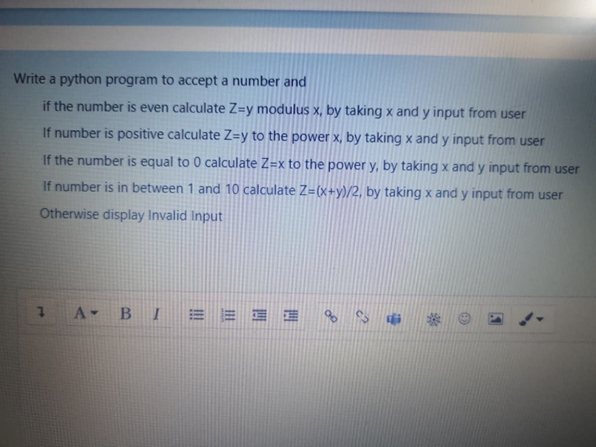 Write a python program to accept a number and
if the number is even calculate Z-y modulus x, by taking x and y input from user
If number is positive calculate Z=y to the power x, by taking x and y input from user
If the number is equal to 0 calculate Z=x to the power y, by taking x and y input from user
If number is in between 1 and 10 calculate Z=(x+y)/2, by taking x and y input from user
Otherwise display Invalid Input
A-
B I
三三
!!

