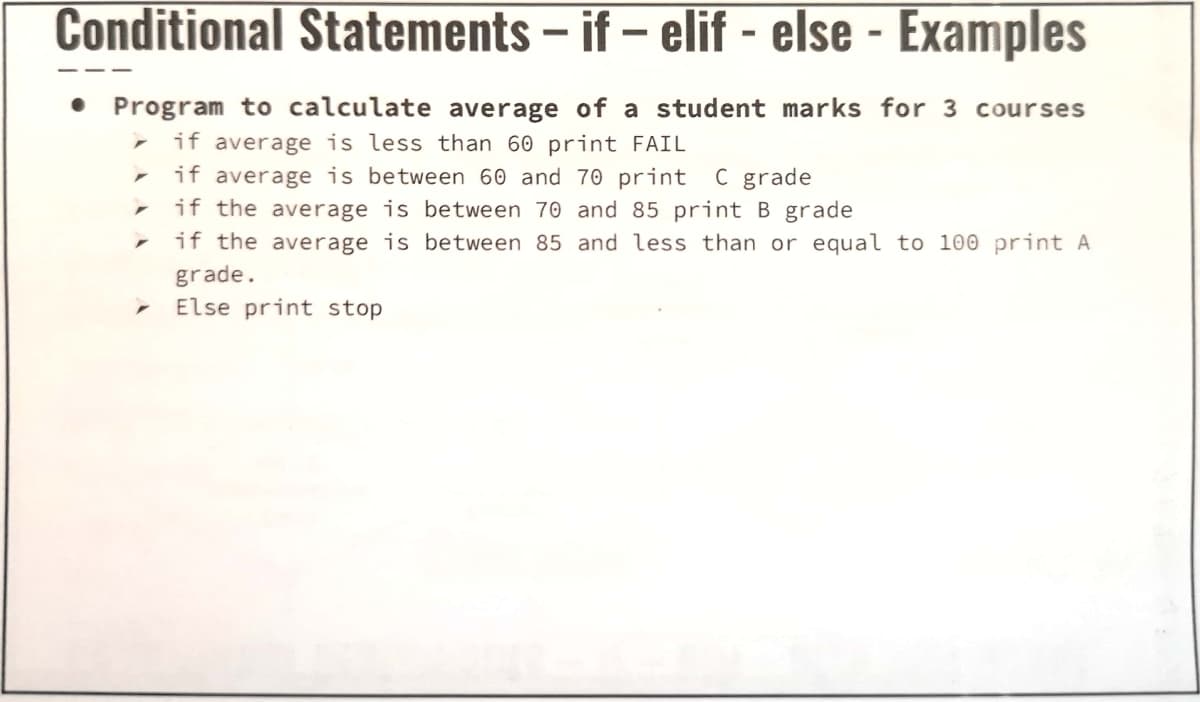 Conditional Statements – if – elif - else - Examples
Program to calculate average of a student marks for 3 courses
if average is less than 60 print FAIL
- if average is between 60 and 70 print C grade
if the average is between 70 and 85 print B grade
if the average is between 85 and less than or equal to 100 print A
grade.
Else print stop
