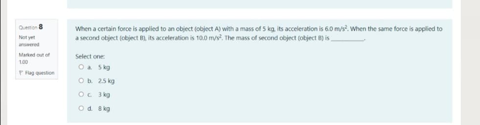 When a certain force is applied to an object (object A) with a mass of 5 kg, its acceleration is 6.0 m/s². When the same force is applied to
a second object (object B), its acceleration is 10.0 m/s?. The mass of second object (object B) is
Question 8
Not yet
answered
Marked out of
Select one:
1.00
5 kg
P Flag question
O b. 2.5 kg
O. 3 kg
O d. 8 kg
