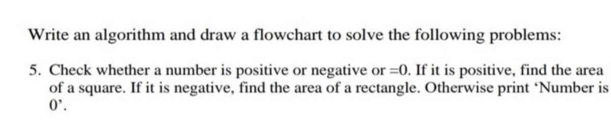 Write an algorithm and draw a flowchart to solve the following problems:
5. Check whether a number is positive or negative or =0. If it is positive, find the area
of a square. If it is negative, find the area of a rectangle. Otherwise print °Number is
0'.
