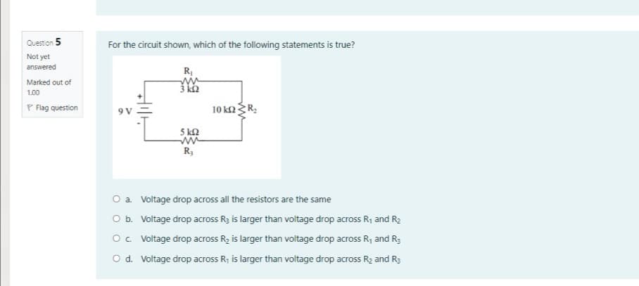 Question 5
For the circuit shown, which of the following statements is true?
Not yet
answered
Marked out of
3 kh
1.00
P Flag question
9 V
10 ka R;
5 kn
R;
O a. Voltage drop across all the resistors are the same
O b. Voltage drop across R3 is larger than voltage drop across R1 and R2
O. Voltage drop across R2 is larger than voltage drop across R, and R3
O d. Voltage drop across R, is larger than voltage drop across R2 and R3
