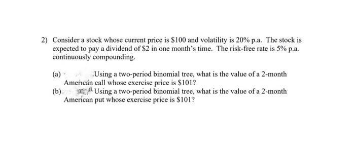 2) Consider a stock whose current price is $100 and volatility is 20% p.a. The stock is
expected to pay a dividend of $2 in one month's time. The risk-free rate is 5% p.a.
continuously compounding.
(a)
Using a two-period binomial tree, what is the value of a 2-month
American call whose exercise price is $101?
(b) Using a two-period binomial tree, what is the value of a 2-month
American put whose exercise price is $101?