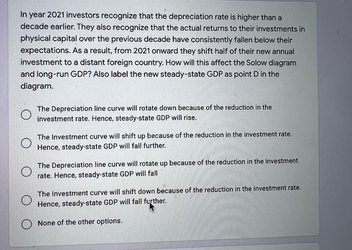 In year 2021 investors recognize that the depreciation rate is higher than a
decade earlier. They also recognize that the actual returns to their investments in
physical capital over the previous decade have consistently fallen below their
expectations. As a result, from 2021 onward they shift half of their new annual
investment to a distant foreign country. How will this affect the Solow diagram
and long-run GDP? Also label the new steady-state GDP as point D in the
diagram.
The Depreciation line curve will rotate down because of the reduction in the
investment rate. Hence, steady-state GDP will rise.
The Investment curve will shift up because of the reduction in the investment rate.
Hence, steady-state GDP will fall further.
The Depreciation line curve will rotate up because of the reduction in the investment
rate. Hence, steady-state GDP will fall
The Investment curve will shift down because of the reduction in the investment rate.
Hence, steady-state GDP will fall further.
None of the other options.

