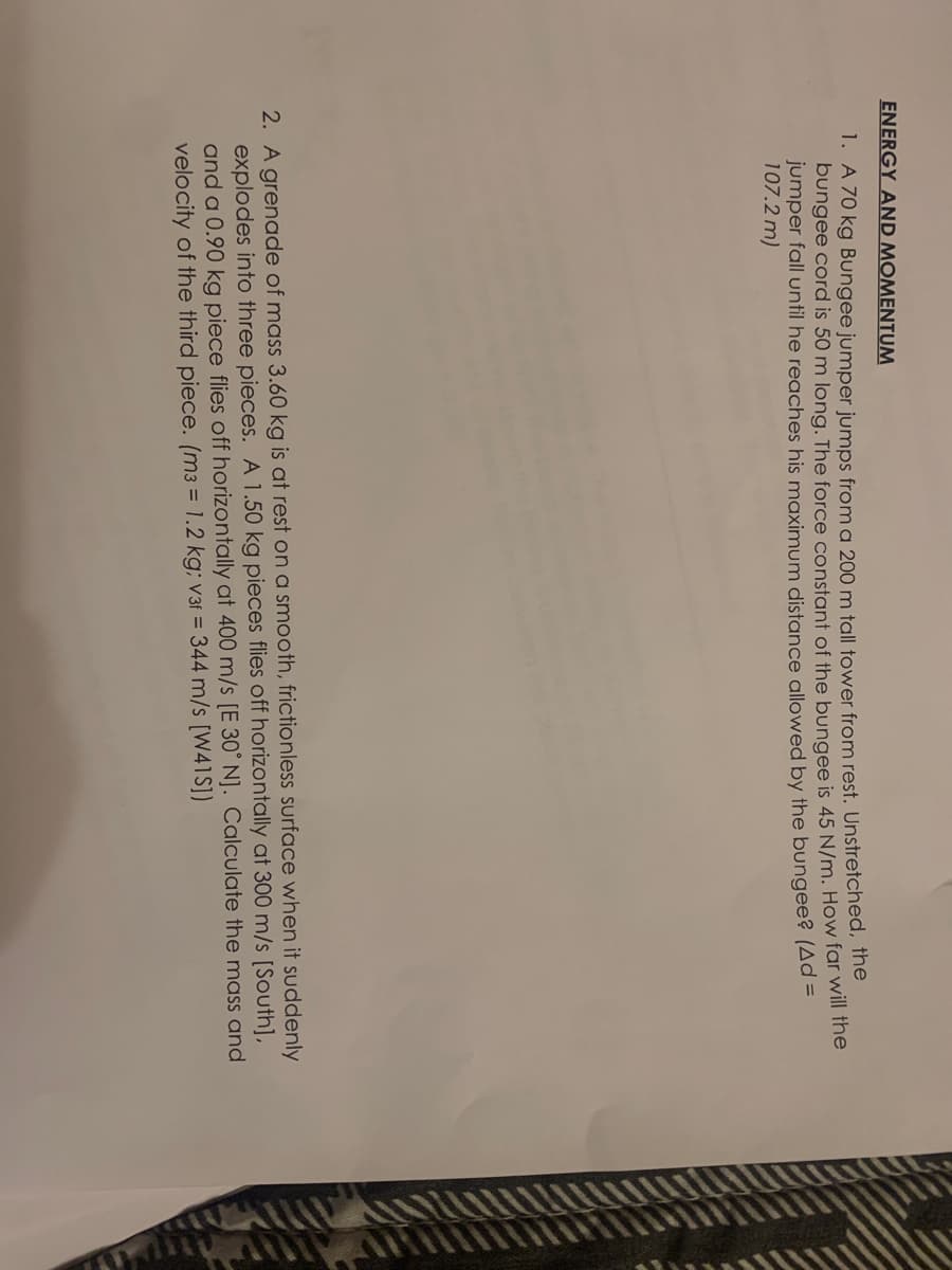 ENERGY AND MOMENTUM
1. A 70 kg Bungee jumper jumps from a 200 m tall tower from rest. Unstretched, the
bungee cord is 50 m long. The force constant of the bungee is 45 N/m. How far will the
jumper fall until he reaches his maximum distance allowed by the bungee? (Ad =
107.2 m)
2. A grenade of mass 3.60 kg is at rest on a smooth, frictionless surface when it suddenly
explodes into three pieces. A 1.50 kg pieces flies off horizontally at 300 m/s [South],
and a 0.90 kg piece flies off horizontally at 400 m/s [E 30° N]. Calculate the mass and
velocity of the third piece. (m3 = 1.2 kg; v3f = 344 m/s [W41S])
