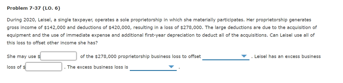 Problem 7-37 (LO. 6)
During 2020, Leisel, a single taxpayer, operates a sole proprietorship in which she materially participates. Her proprietorship generates
gross income of $142,000 and deductions of $420,000, resulting in a loss of $278,000. The large deductions are due to the acquisition of
equipment and the use of immediate expense and additional first-year depreciation to deduct all of the acquisitions. Can Leisel use all of
this loss to offset other income she has?
She may use $
of the $278,000 proprietorship business loss to offset
Leisel has an excess business
loss of $
The excess business loss is
