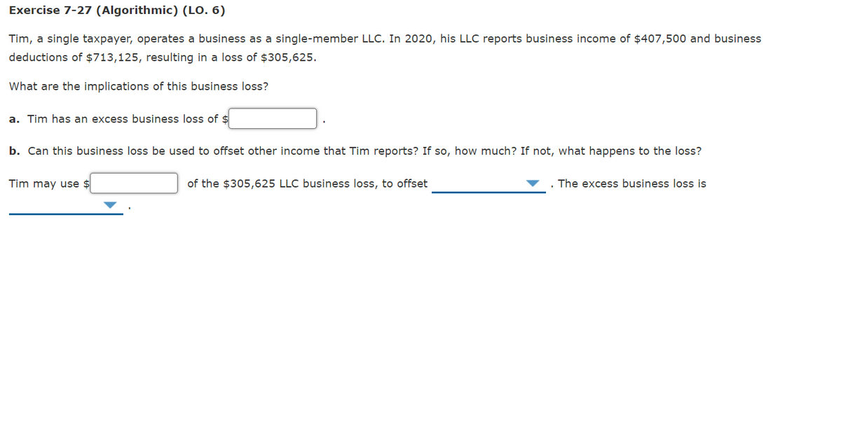 Exercise 7-27 (Algorithmic) (LO. 6)
Tim, a single taxpayer, operates a business as a single-member LLC. In 2020, his LLC reports business income of $407,500 and business
deductions of $713,125, resulting in a loss of $305,625.
What are the implications of this business loss?
a. Tim has an excess business loss of $
b. Can this business loss be used to offset other income that Tim reports? If so, how much? If not, what happens to the loss?
Tim may use $
of the $305,625 LLC business loss, to offset
The excess business loss is
