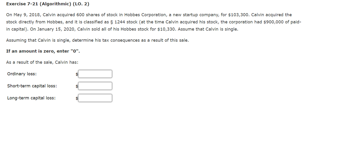 Exercise 7-21 (Algorithmic) (LO. 2)
On May 9, 2018, Calvin acquired 600 shares of stock in Hobbes Corporation, a new startup company, for $103,300. Calvin acquired the
stock directly from Hobbes, and it is classified as § 1244 stock (at the time Calvin acquired his stock, the corporation had $900,000 of paid-
in capital). On January 15, 2020, Calvin sold all of his Hobbes stock for $10,330. Assume that Calvin is single.
Assuming that Calvin is single, determine his tax consequences as a result of this sale.
If an amount is zero, enter "0".
As a result of the sale, Calvin has:
Ordinary loss:
Short-term capital loss:
Long-term capital loss:
DO
